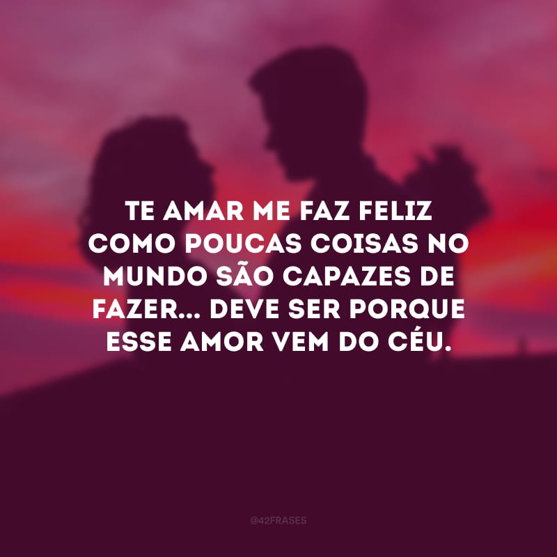 Te amar me faz feliz como poucas coisas no mundo são capazes de fazer... Deve ser porque esse amor vem do céu.