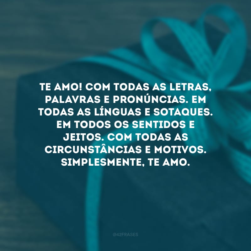 Te amo! Com todas as letras, palavras e pronúncias. Em todas as línguas e sotaques. Em todos os sentidos e jeitos. Com todas as circunstâncias e motivos. Simplesmente, te amo.