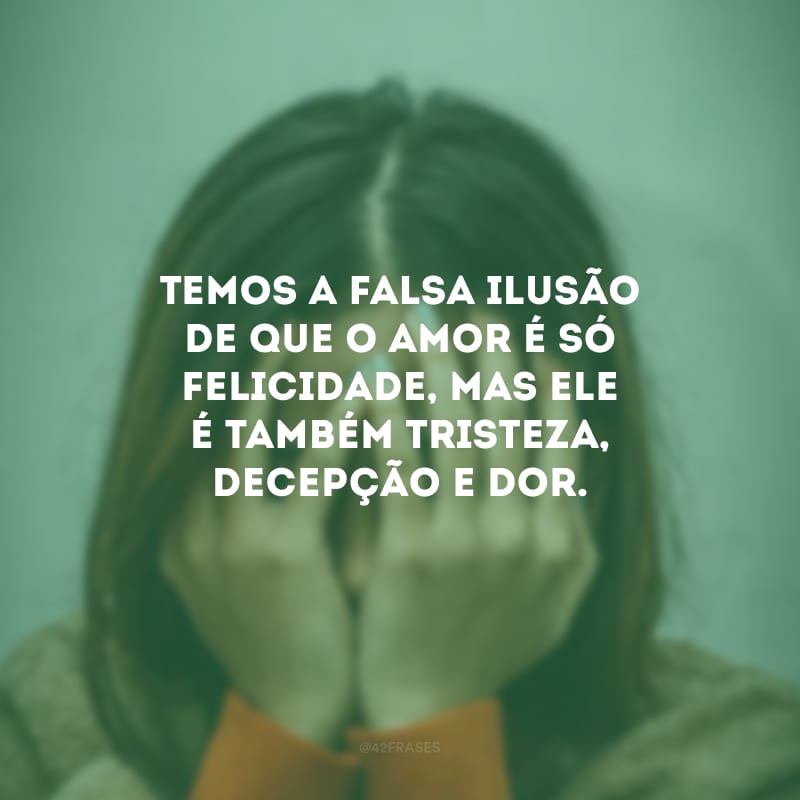 Temos a falsa ilusão de que o amor é só felicidade, mas ele é também tristeza, decepção e dor.