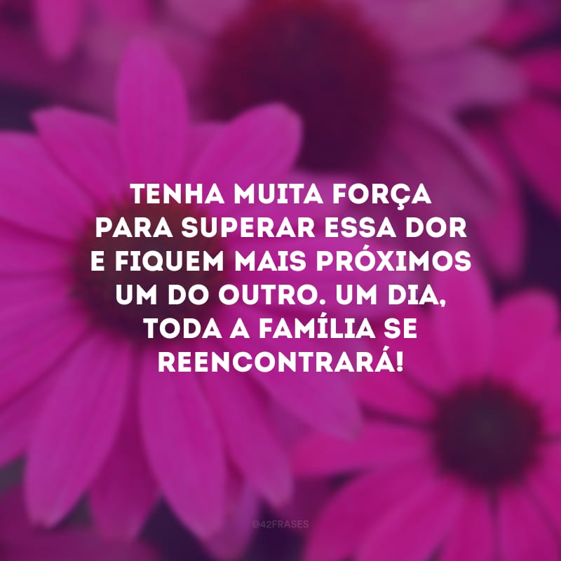 Tenha muita força para superar essa dor e fiquem mais próximos um do outro. Um dia, toda a família se reencontrará!