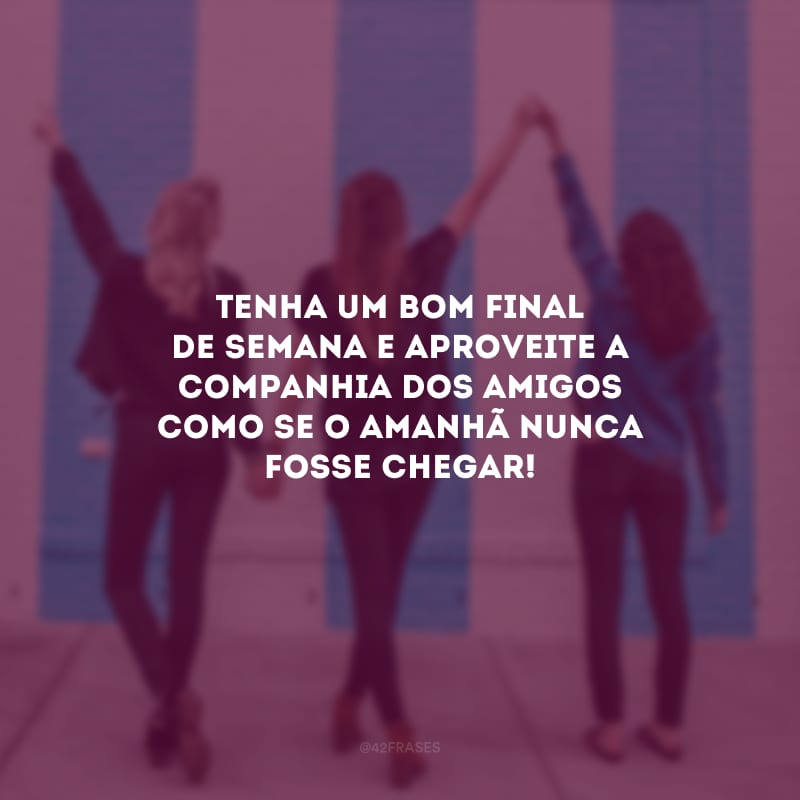 Tenha um bom final de semana e aproveite a companhia dos amigos como se o amanhã nunca fosse chegar!