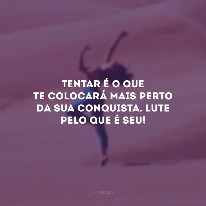 Tentar é o que te colocará mais perto da sua conquista. Lute pelo que é seu!