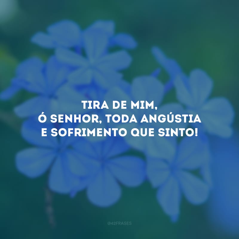 Tira de mim, ó Senhor, toda angústia e sofrimento que sinto!