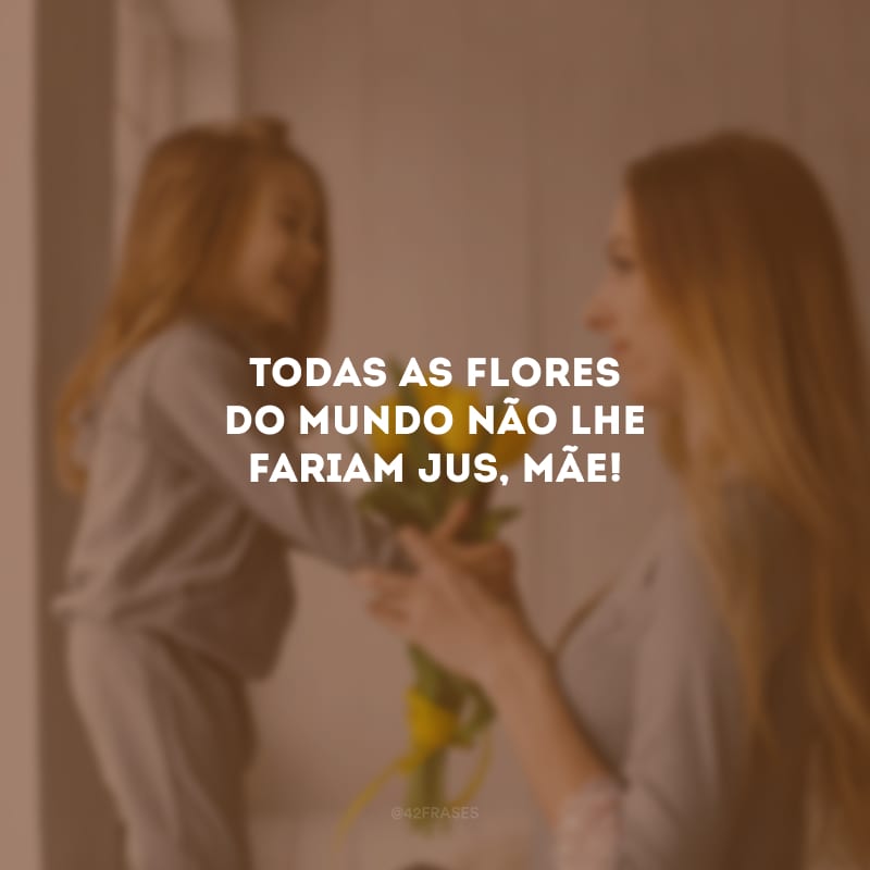 Todas as flores do mundo não lhe fariam jus, mãe!