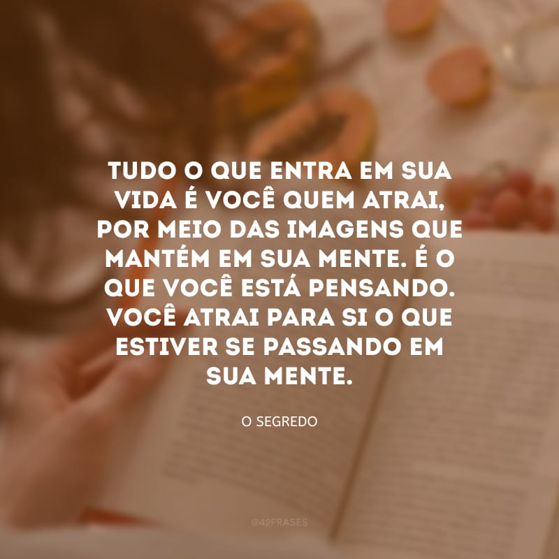 Tudo o que entra em sua vida é você quem atrai, por meio das imagens que mantém em sua mente. É o que você está pensando. Você atrai para si o que estiver se passando em sua mente.