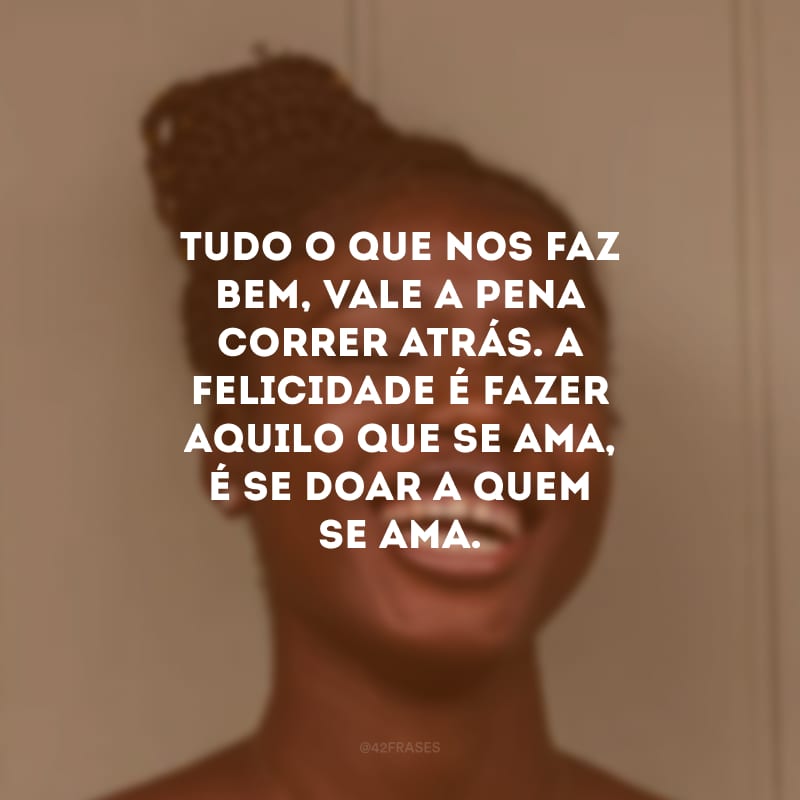 Tudo o que nos faz bem, vale a pena correr atrás. A felicidade é fazer aquilo que se ama, é se doar a quem se ama.