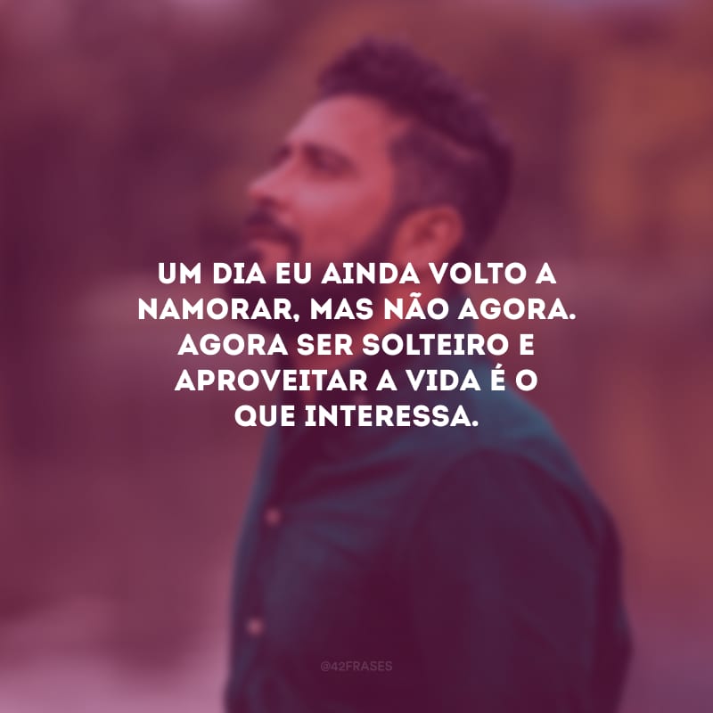 Um dia eu ainda volto a namorar, mas não agora. Agora ser solteiro e aproveitar a vida é o que interessa.