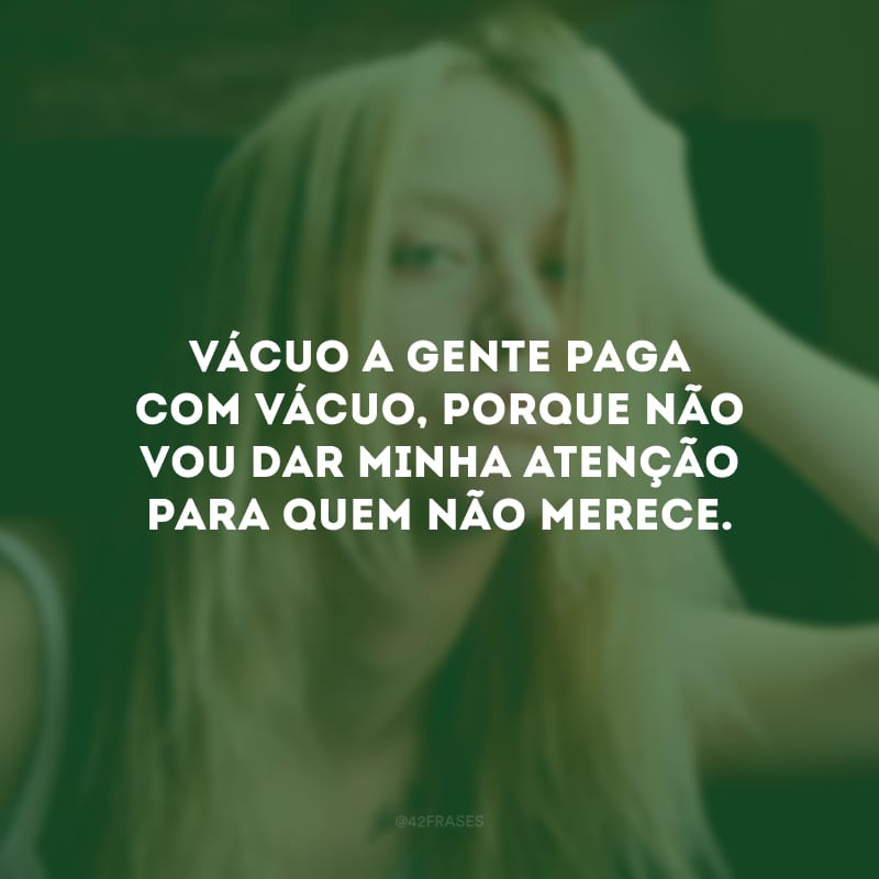 Vácuo a gente paga com vácuo, porque não vou dar minha atenção para quem não merece.