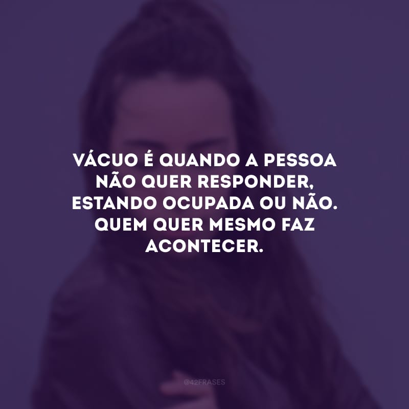 Vácuo é quando a pessoa não quer responder, estando ocupada ou não. Quem quer mesmo faz acontecer.