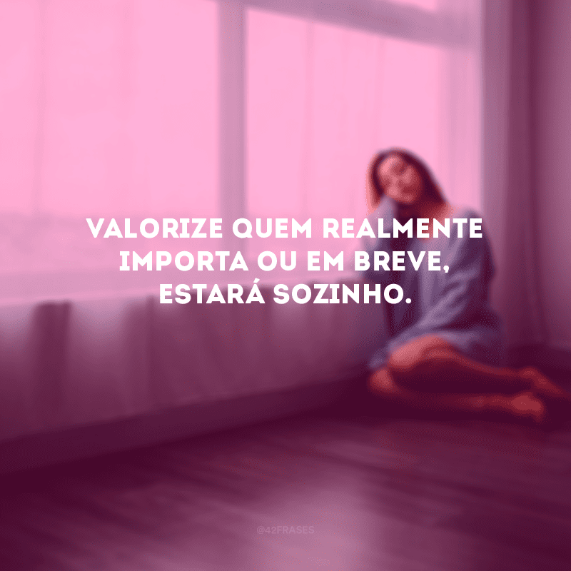 Valorize quem realmente importa ou em breve, estará sozinho.