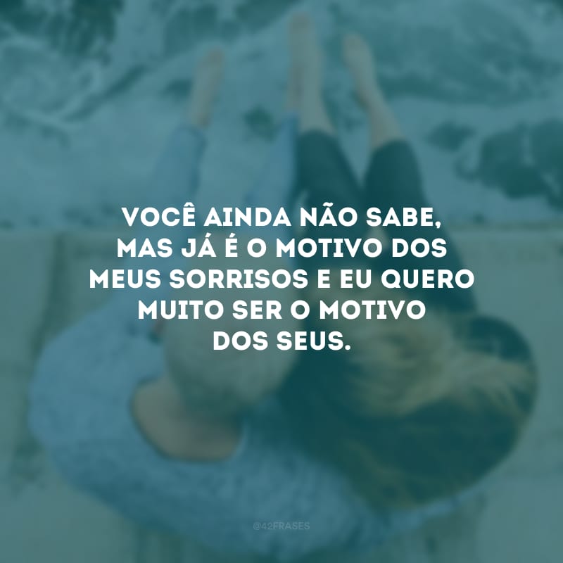 Você ainda não sabe, mas já é o motivo dos meus sorrisos e eu quero muito ser o motivo dos seus.