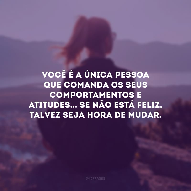 Você é a única pessoa que comanda os seus comportamentos e atitudes... Se não está feliz, talvez seja hora de mudar. 