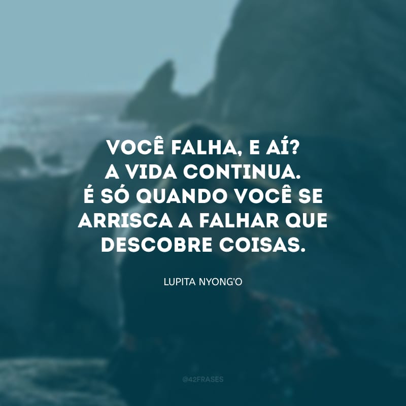 Você falha, e aí? A vida continua. É só quando você se arrisca a falhar que descobre coisas.