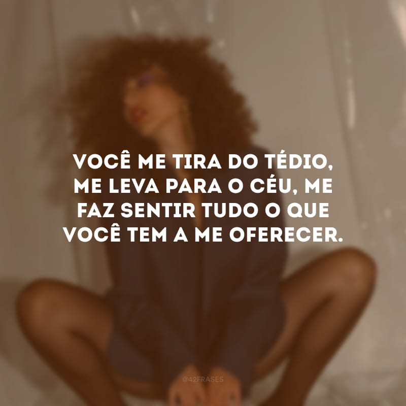 Você me tira do tédio, me leva para o céu, me faz sentir tudo o que você tem a me oferecer.