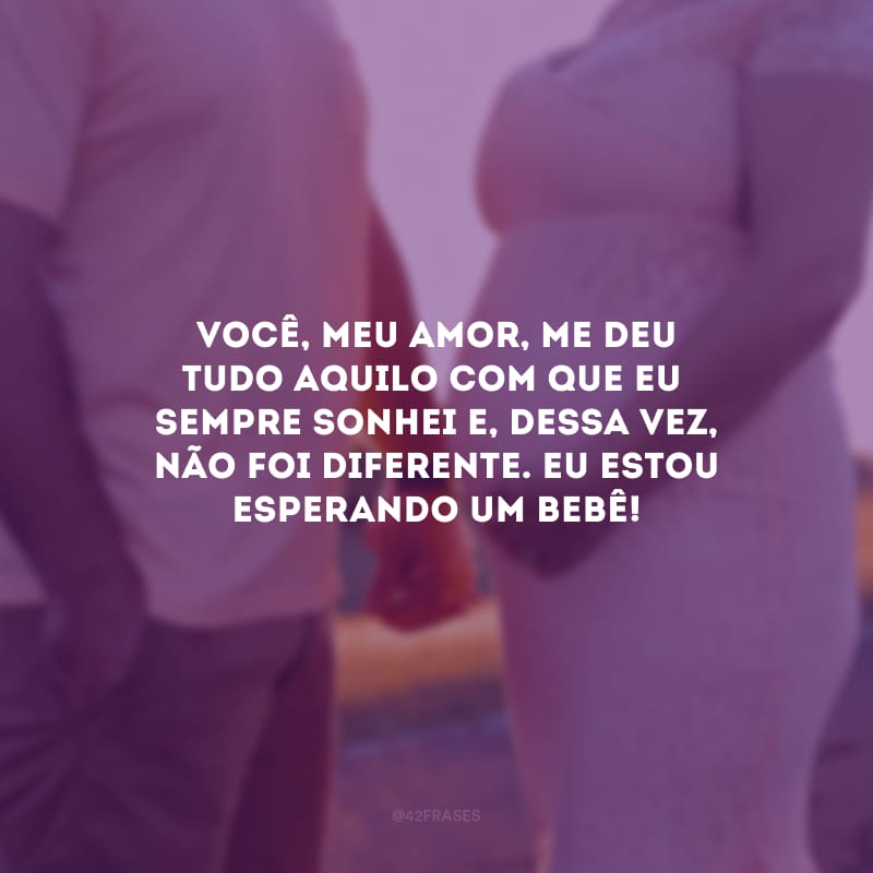 Você, meu amor, me deu tudo aquilo com que eu sempre sonhei e, dessa vez, não foi diferente. Eu estou esperando um bebê!