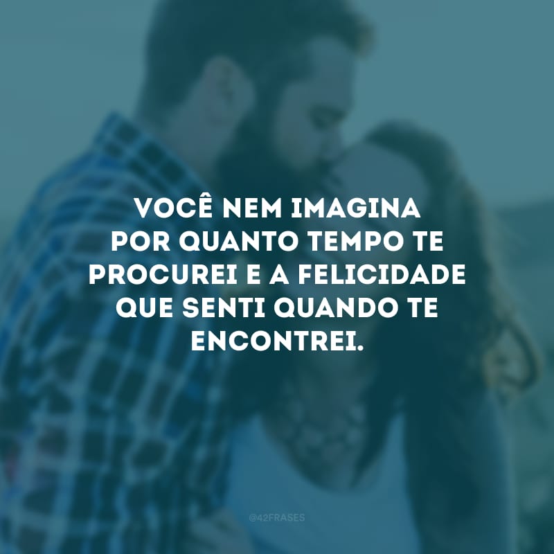 Você nem imagina por quanto tempo te procurei e a felicidade que senti quando te encontrei.