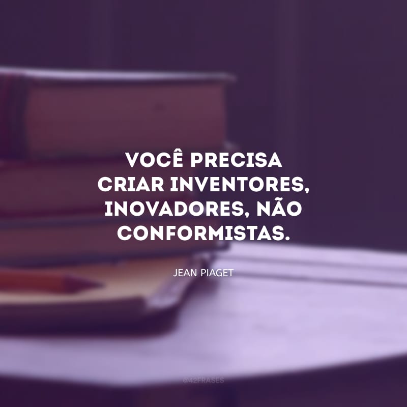 Você precisa criar inventores, inovadores, não conformistas. 