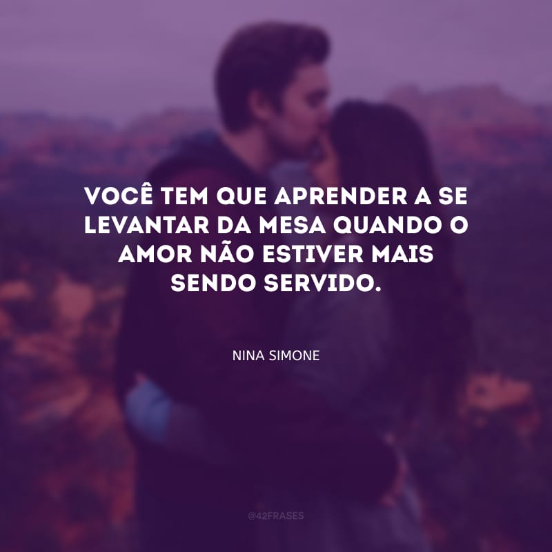 Você tem que aprender a se levantar da mesa quando o amor não estiver mais sendo servido.