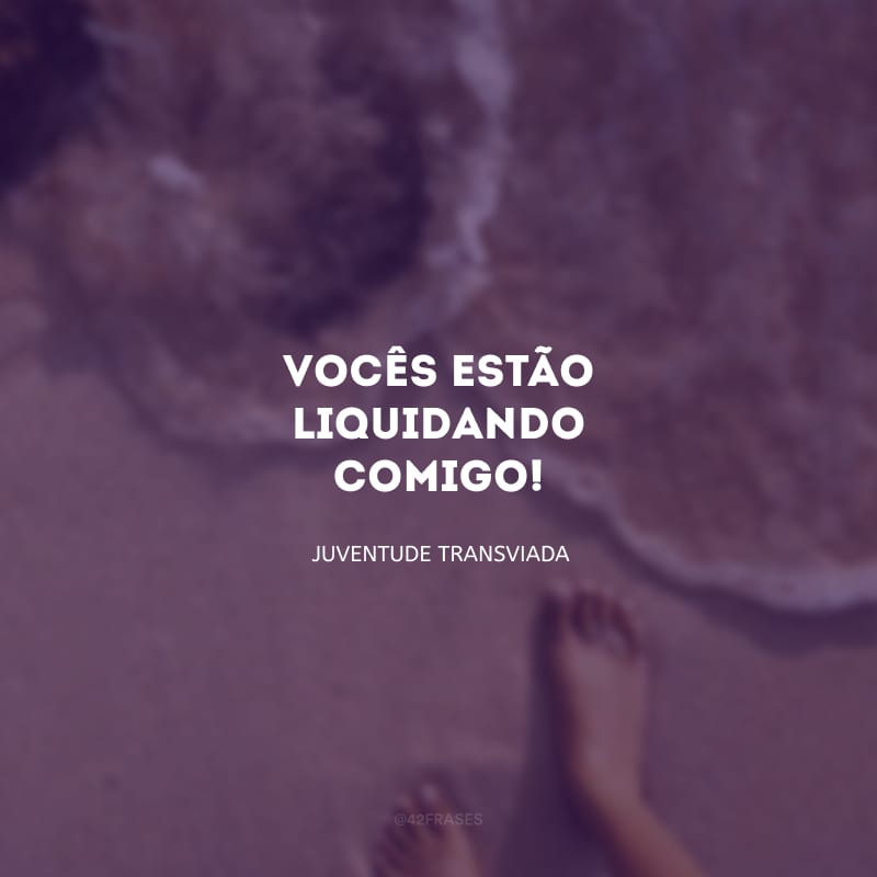 Vocês estão liquidando comigo!