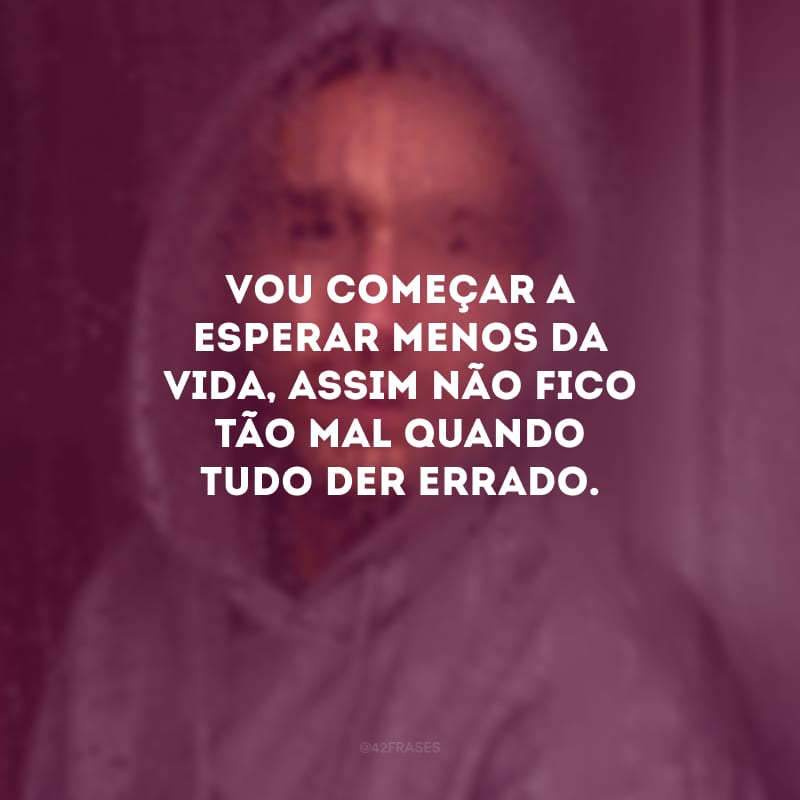 Vou começar a esperar menos da vida, assim não fico tão mal quando tudo der errado.