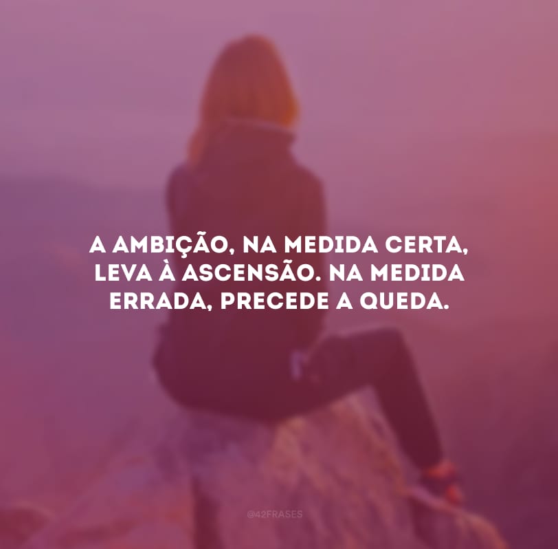 A ambição, na medida certa, leva à ascensão. Na medida errada, precede a queda.