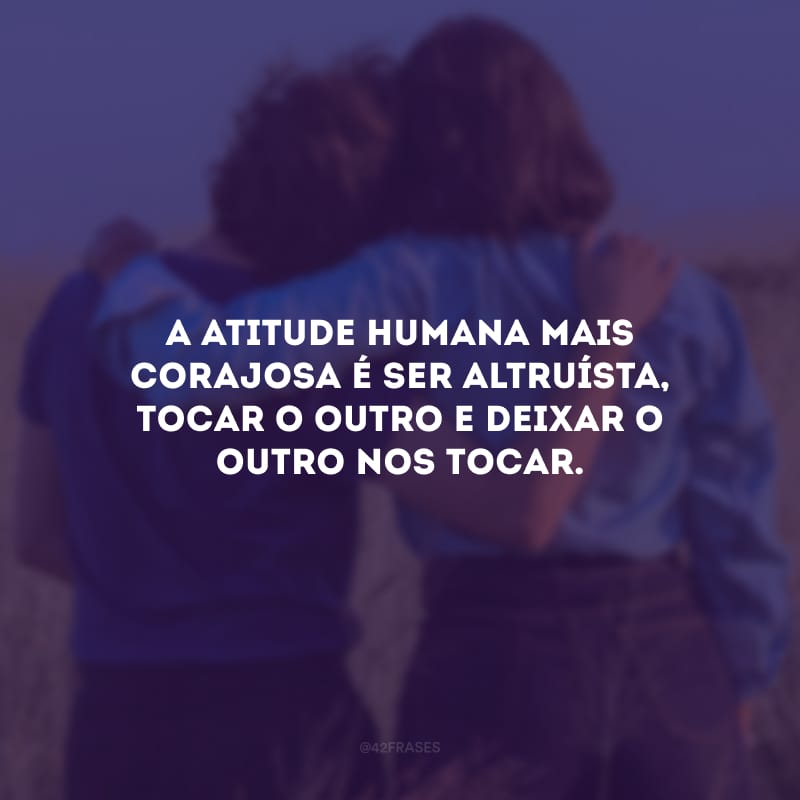 A atitude humana mais corajosa é ser altruísta, tocar o outro e deixar o outro nos tocar.