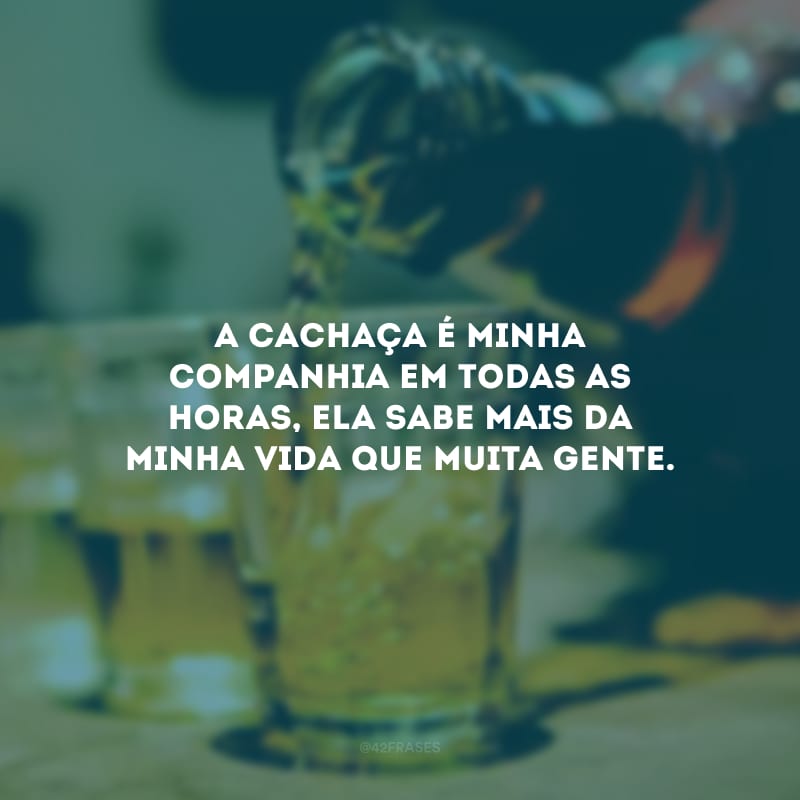 A cachaça é minha companhia em todas as horas, ela sabe mais da minha vida que muita gente.