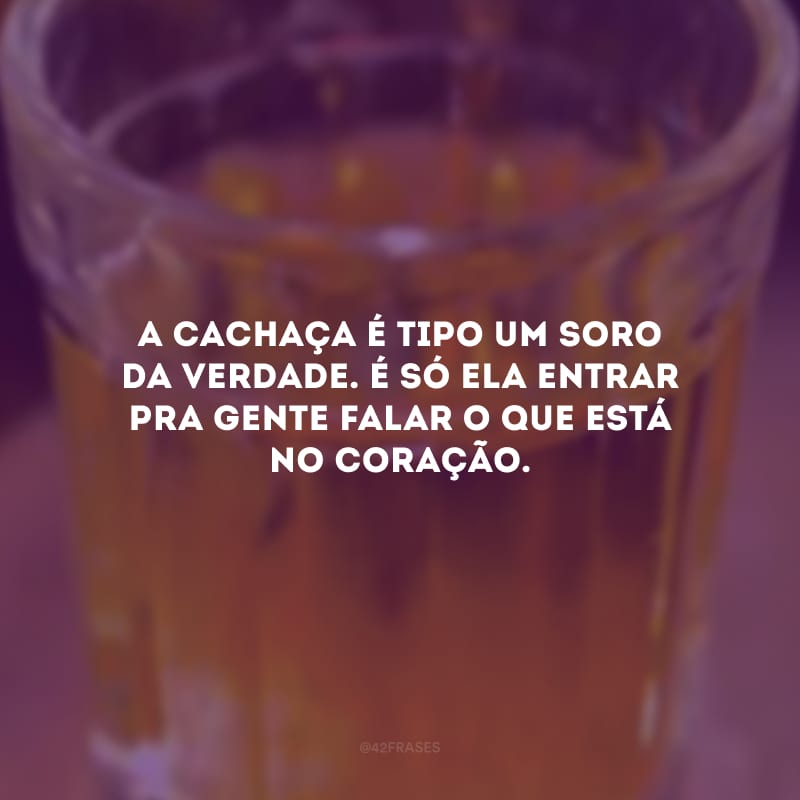 A cachaça é tipo um soro da verdade. É só ela entrar pra gente falar o que está no coração.