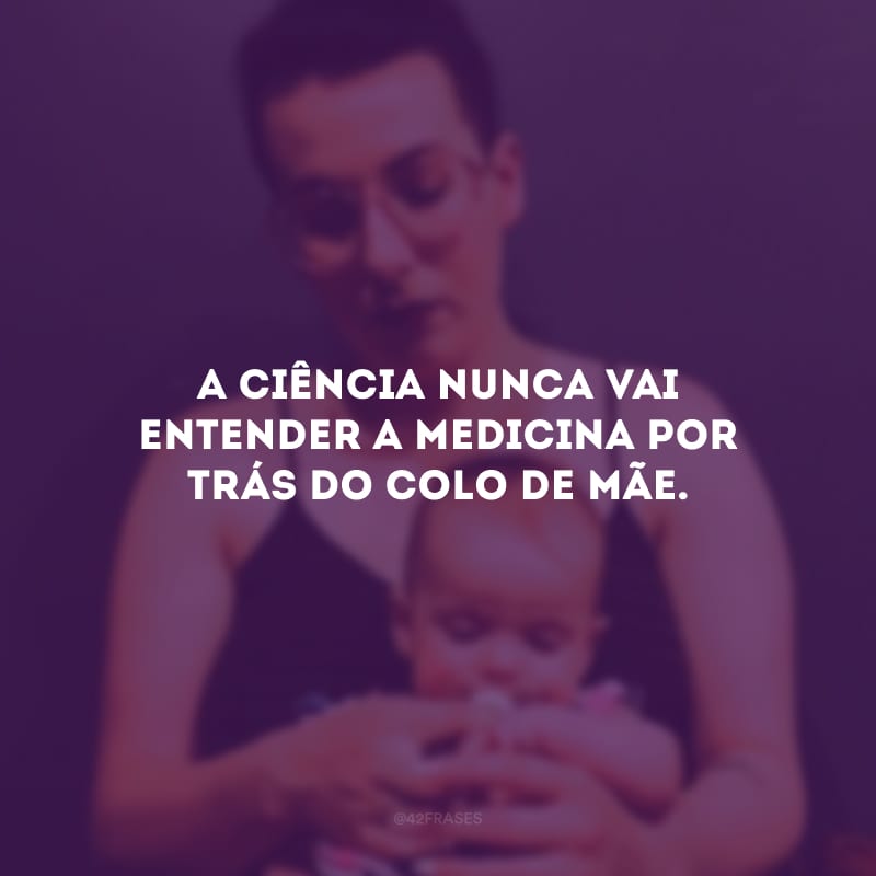 A ciência nunca vai entender a medicina por trás do colo de mãe. 