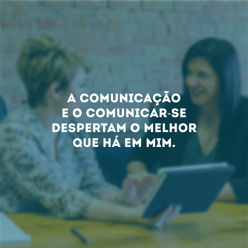 A comunicação e o comunicar-se despertam o melhor que há em mim.