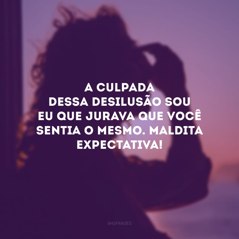 A culpada dessa desilusão sou eu que jurava que você sentia o mesmo. Maldita expectativa!