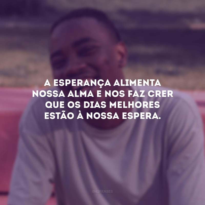 A esperança alimenta nossa alma e nos faz crer que os dias melhores estão à nossa espera.