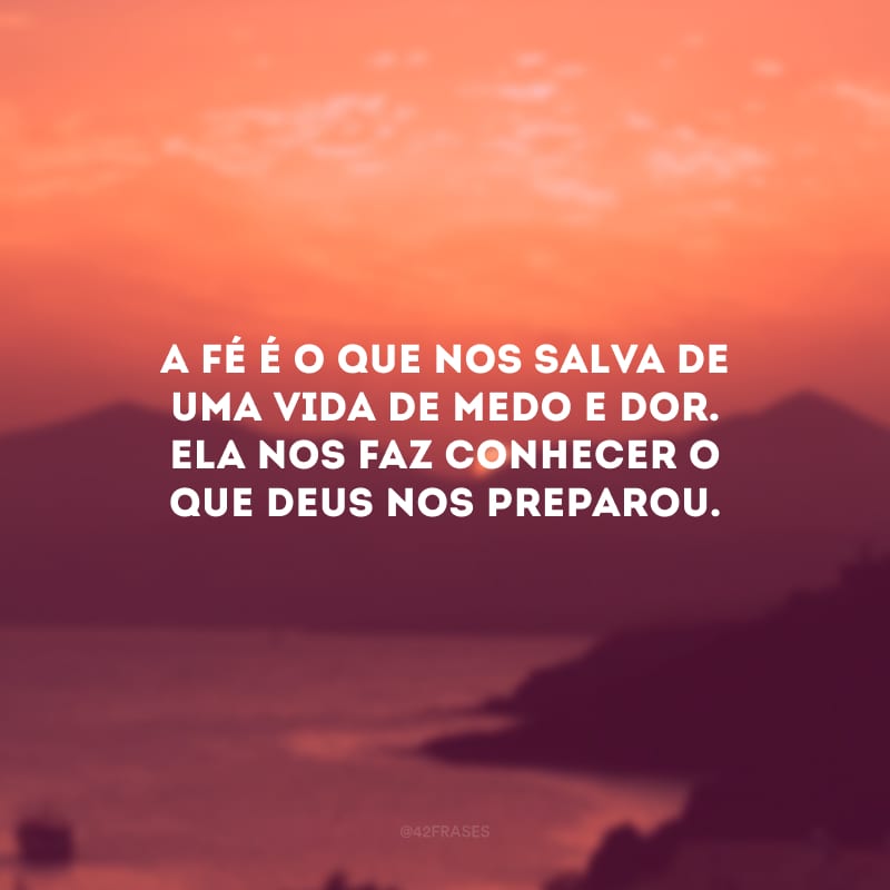 A fé é o que nos salva de uma vida de medo e dor. Ela nos faz conhecer o que Deus nos preparou.