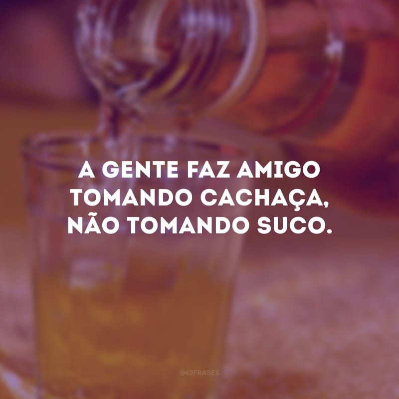 A gente faz amigo tomando cachaça, não tomando suco.