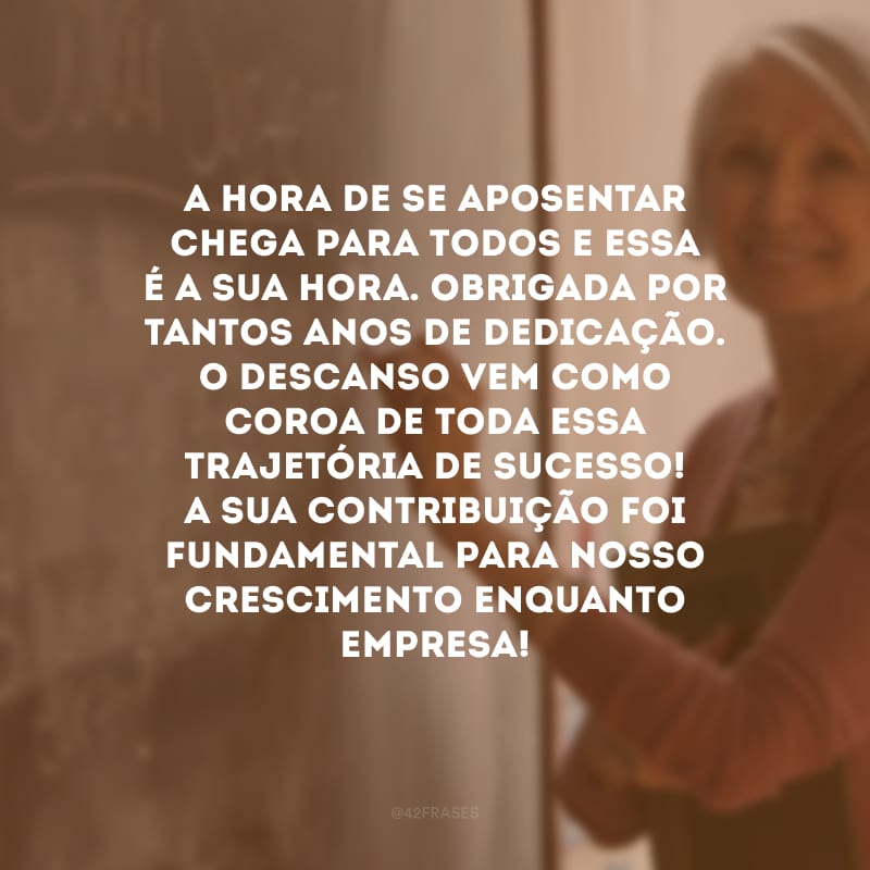 A hora de se aposentar chega para todos e essa é a sua hora. Obrigada por tantos anos de dedicação. O descanso vem como coroa de toda essa trajetória de sucesso! A sua contribuição foi fundamental para nosso crescimento enquanto empresa!