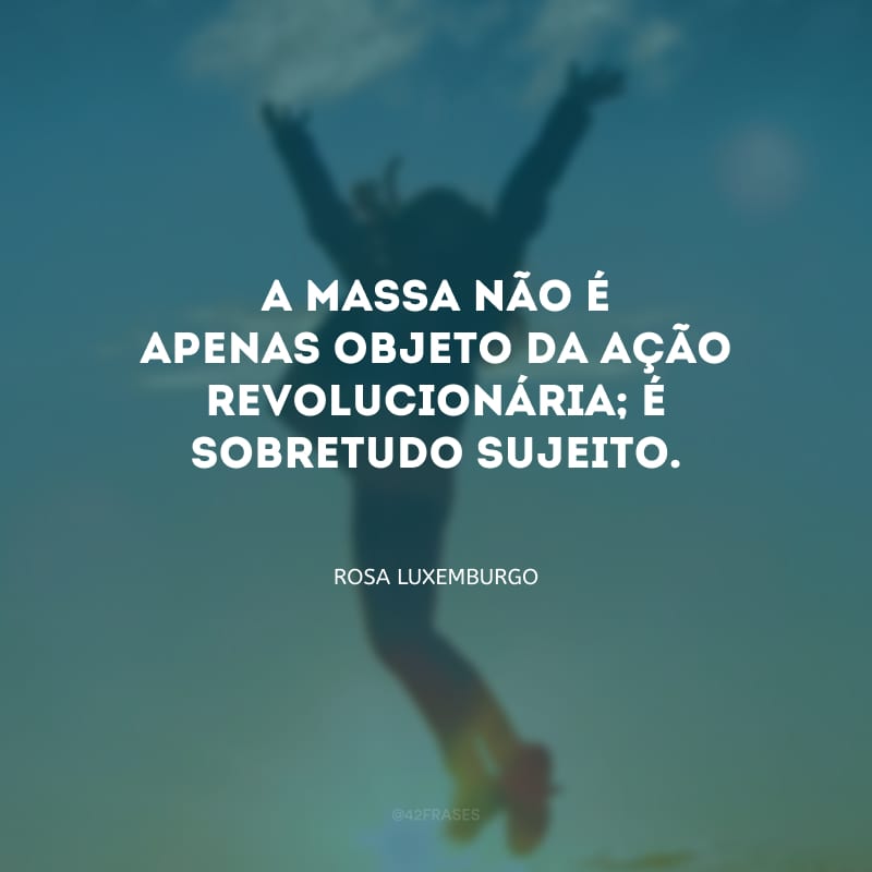 A massa não é apenas objeto da ação revolucionária; é sobretudo sujeito.