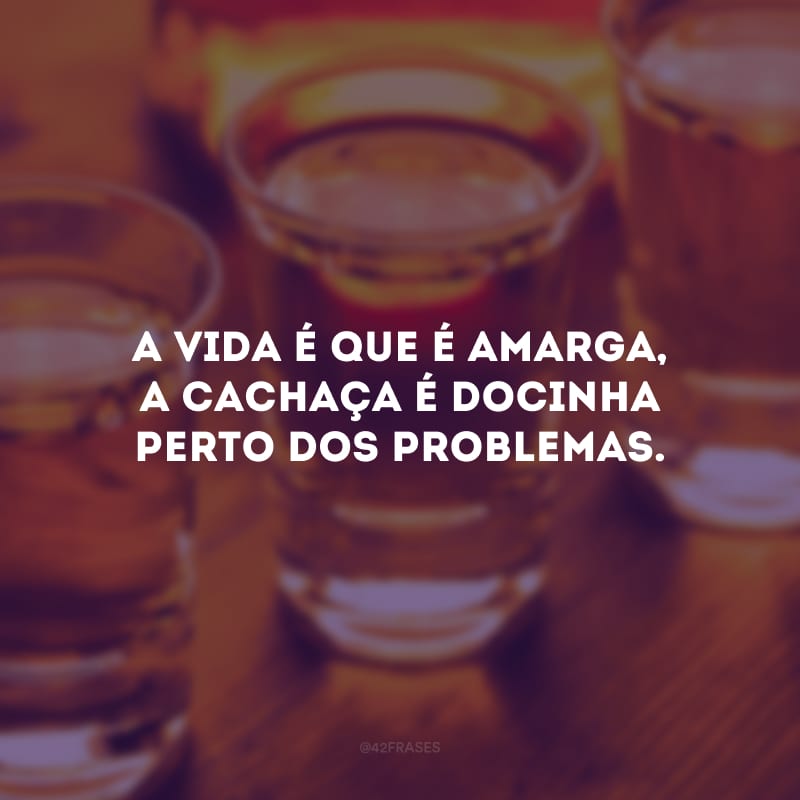 A vida é que é amarga, a cachaça é docinha perto dos problemas.