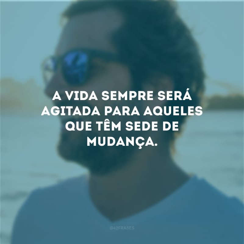 A vida sempre será agitada para aqueles que têm sede de mudança.