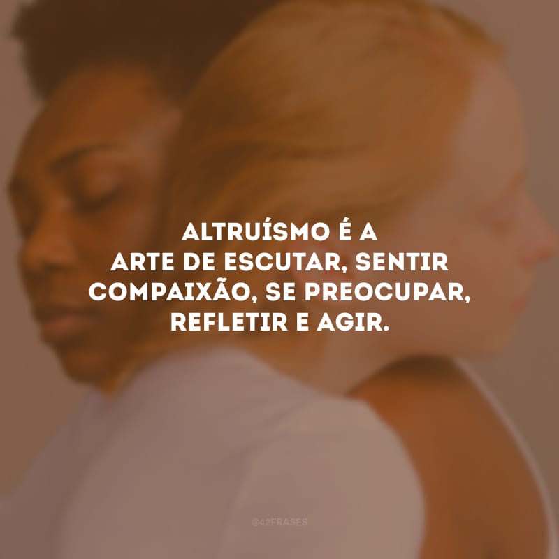 Altruísmo é a arte de escutar, sentir compaixão, se preocupar, refletir e agir.