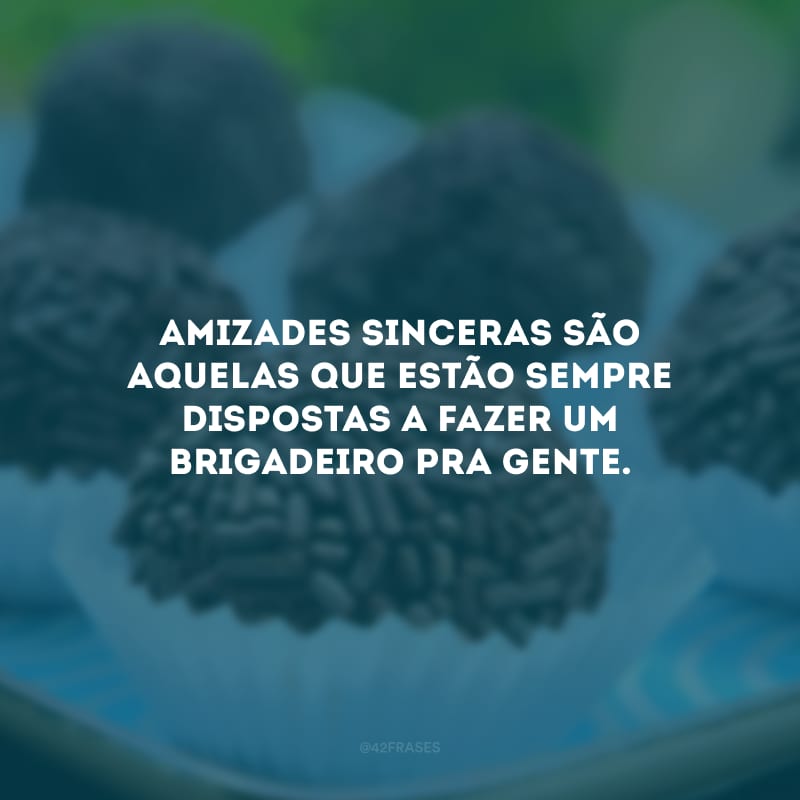 Amizades sinceras são aquelas que estão sempre dispostas a fazer um brigadeiro pra gente.