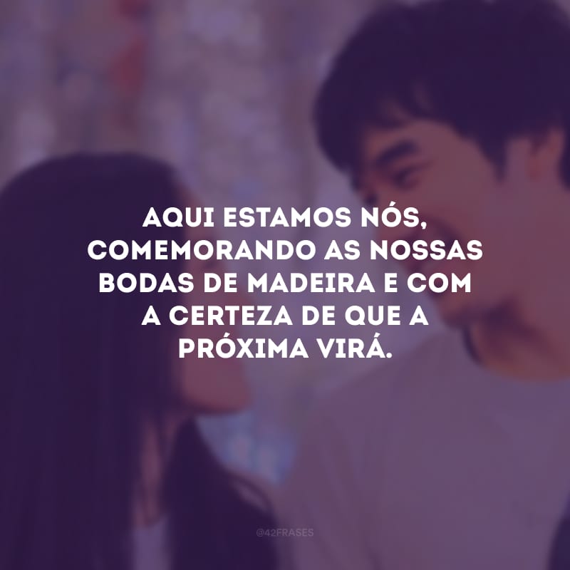 Aqui estamos nós, comemorando as nossas bodas de madeira e com a certeza de que a próxima virá. 