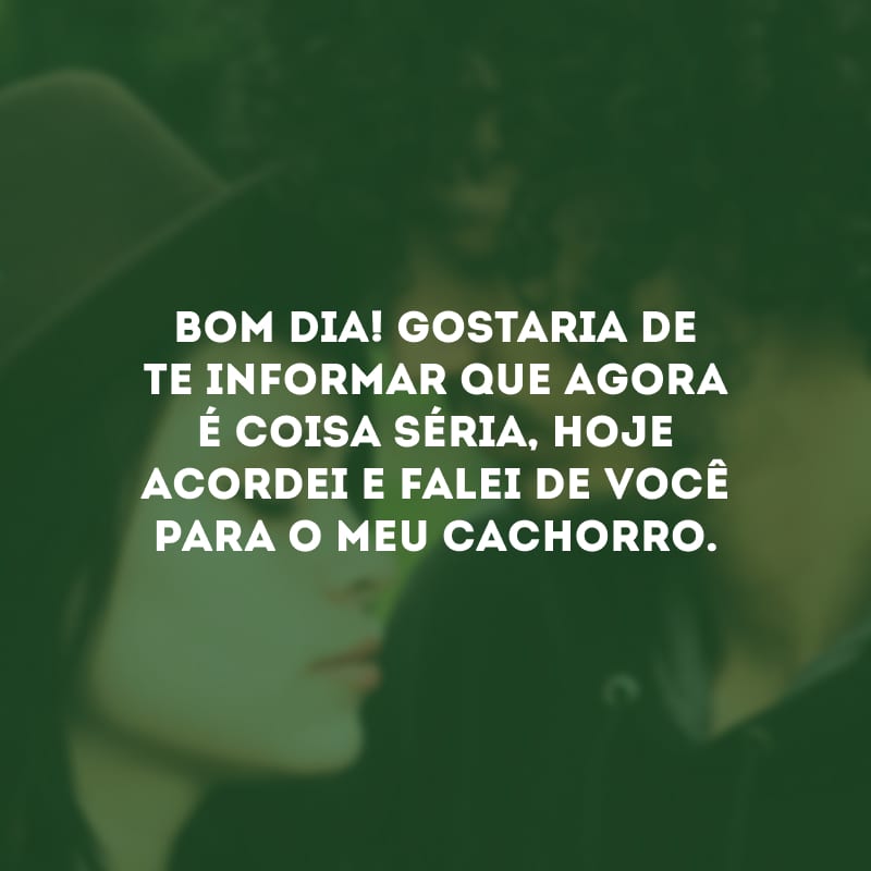 Bom dia! Gostaria de te informar que agora é coisa séria, hoje acordei e falei de você para o meu cachorro.