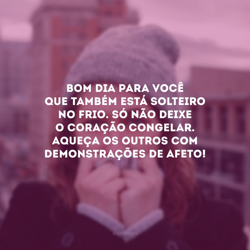 Bom dia para você que também está solteiro no frio. Só não deixe o coração congelar. Aqueça os outros com demonstrações de afeto!