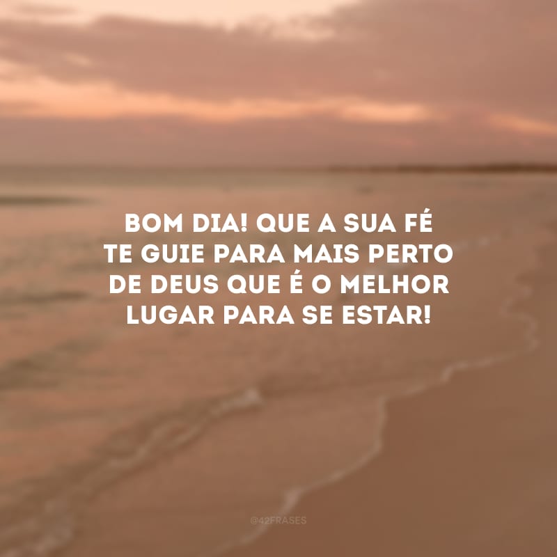 Bom dia! Que a sua fé te guie para mais perto de Deus que é o melhor lugar para se estar!