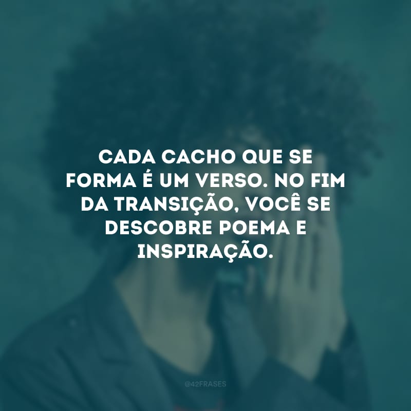 Cada cacho que se forma é um verso. No fim da transição, você se descobre poema e inspiração.