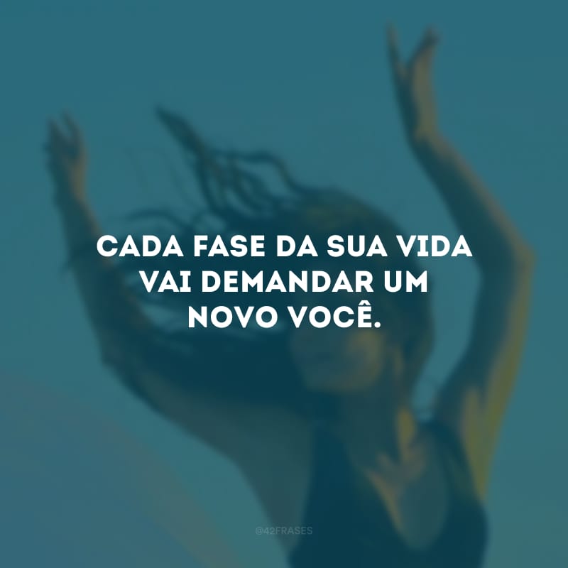 Cada fase da sua vida vai demandar um novo você. 