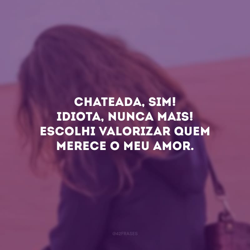 Chateada, sim! Idiota, nunca mais! Escolhi valorizar quem merece o meu amor.