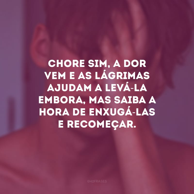 Chore sim, a dor vem e as lágrimas ajudam a levá-la embora, mas saiba a hora de enxugá-las e recomeçar.