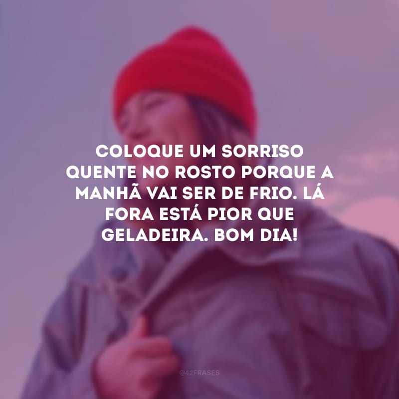 Coloque um sorriso quente no rosto porque a manhã vai ser de frio. Lá fora está pior que geladeira. Bom dia!