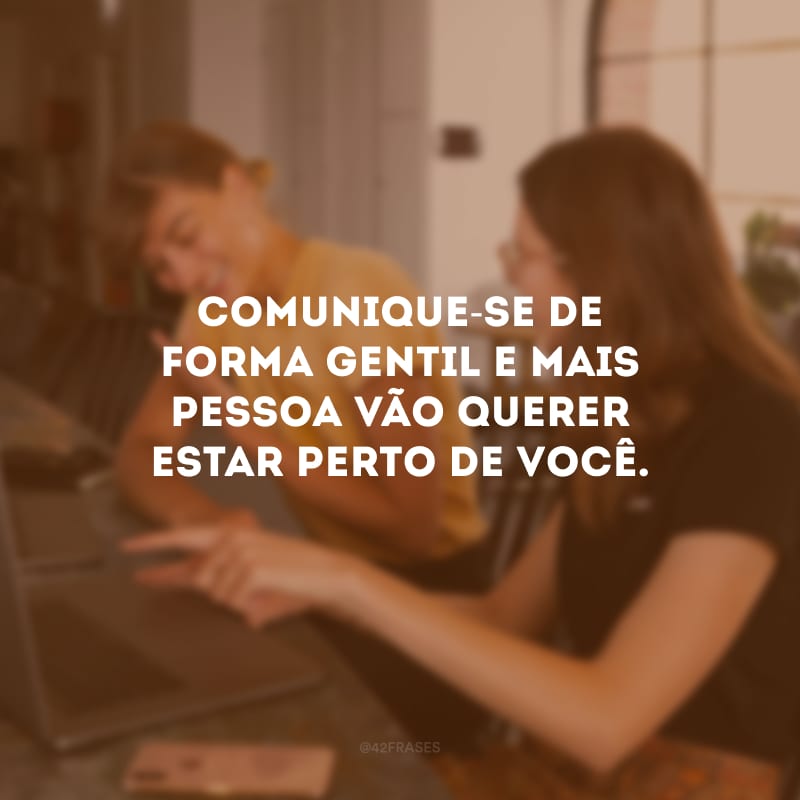 Comunique-se de forma gentil e mais pessoa vão querer estar perto de você.